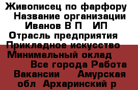 Живописец по фарфору › Название организации ­ Иванов В.П., ИП › Отрасль предприятия ­ Прикладное искусство › Минимальный оклад ­ 30 000 - Все города Работа » Вакансии   . Амурская обл.,Архаринский р-н